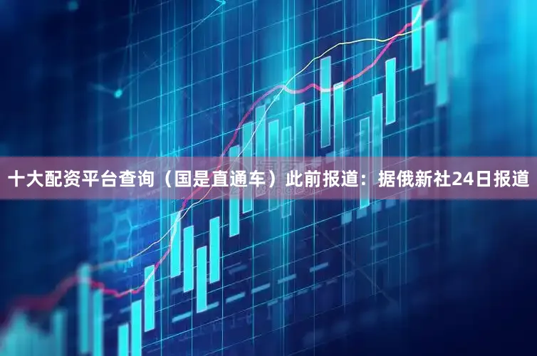 十大配资平台查询（国是直通车）　　此前报道：　　据俄新社24日报道