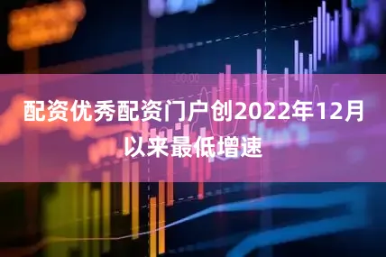 配资优秀配资门户创2022年12月以来最低增速