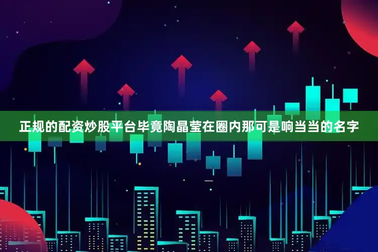 正规的配资炒股平台毕竟陶晶莹在圈内那可是响当当的名字