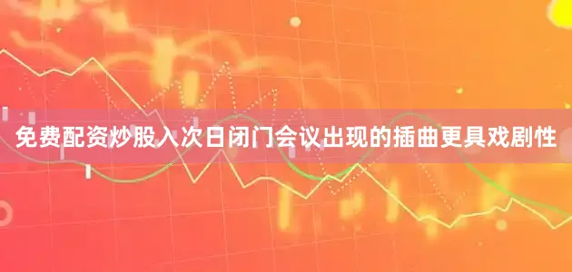 免费配资炒股入次日闭门会议出现的插曲更具戏剧性