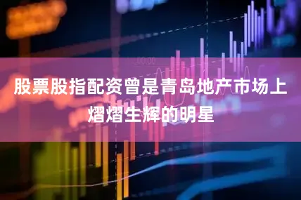股票股指配资曾是青岛地产市场上熠熠生辉的明星