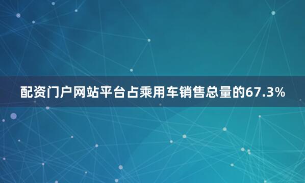 配资门户网站平台占乘用车销售总量的67.3%
