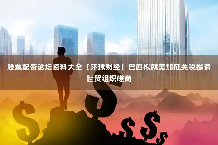 股票配资论坛资料大全【环球财经】巴西拟就美加征关税提请世贸组织磋商