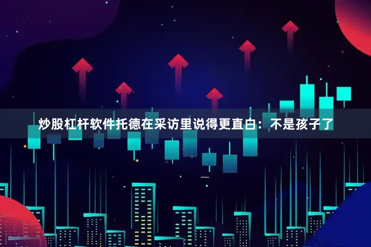 炒股杠杆软件托德在采访里说得更直白：不是孩子了